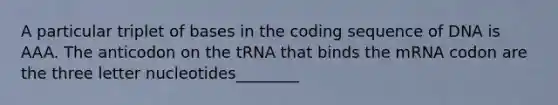 A particular triplet of bases in the coding sequence of DNA is AAA. The anticodon on the tRNA that binds the mRNA codon are the three letter nucleotides________