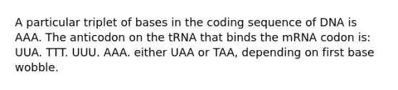 A particular triplet of bases in the coding sequence of DNA is AAA. The anticodon on the tRNA that binds the mRNA codon is: UUA. TTT. UUU. AAA. either UAA or TAA, depending on first base wobble.