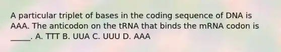 A particular triplet of bases in the coding sequence of DNA is AAA. The anticodon on the tRNA that binds the mRNA codon is _____. A. TTT B. UUA C. UUU D. AAA