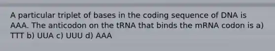 A particular triplet of bases in the coding sequence of DNA is AAA. The anticodon on the tRNA that binds the mRNA codon is a) TTT b) UUA c) UUU d) AAA