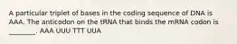 A particular triplet of bases in the coding sequence of DNA is AAA. The anticodon on the tRNA that binds the mRNA codon is ________. AAA UUU TTT UUA