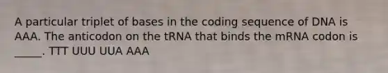 A particular triplet of bases in the coding sequence of DNA is AAA. The anticodon on the tRNA that binds the mRNA codon is _____. TTT UUU UUA AAA