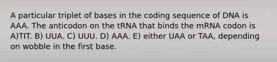 A particular triplet of bases in the coding sequence of DNA is AAA. The anticodon on the tRNA that binds the mRNA codon is A)TIT. B) UUA. C) UUU. D) AAA. E) either UAA or TAA, depending on wobble in the first base.