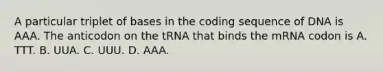 A particular triplet of bases in the coding sequence of DNA is AAA. The anticodon on the tRNA that binds the mRNA codon is A. TTT. B. UUA. C. UUU. D. AAA.