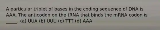 A particular triplet of bases in the coding sequence of DNA is AAA. The anticodon on the tRNA that binds the mRNA codon is _____. (a) UUA (b) UUU (c) TTT (d) AAA