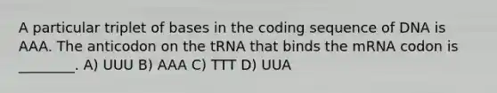 A particular triplet of bases in the coding sequence of DNA is AAA. The anticodon on the tRNA that binds the mRNA codon is ________. A) UUU B) AAA C) TTT D) UUA