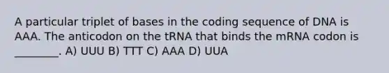 A particular triplet of bases in the coding sequence of DNA is AAA. The anticodon on the tRNA that binds the mRNA codon is ________. A) UUU B) TTT C) AAA D) UUA