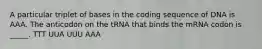 A particular triplet of bases in the coding sequence of DNA is AAA. The anticodon on the tRNA that binds the mRNA codon is _____. TTT UUA UUU AAA