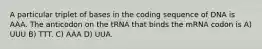 A particular triplet of bases in the coding sequence of DNA is AAA. The anticodon on the tRNA that binds the mRNA codon is A) UUU B) TTT. C) AAA D) UUA.