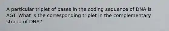 A particular triplet of bases in the coding sequence of DNA is AGT. What is the corresponding triplet in the complementary strand of DNA?