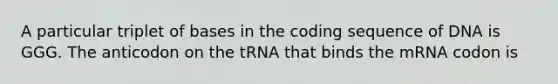 A particular triplet of bases in the coding sequence of DNA is GGG. The anticodon on the tRNA that binds the mRNA codon is