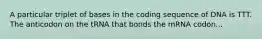 A particular triplet of bases in the coding sequence of DNA is TTT. The anticodon on the tRNA that bonds the mRNA codon...