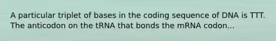 A particular triplet of bases in the coding sequence of DNA is TTT. The anticodon on the tRNA that bonds the mRNA codon...