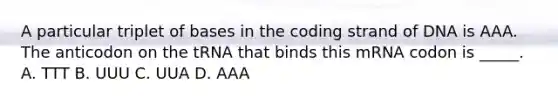 A particular triplet of bases in the coding strand of DNA is AAA. The anticodon on the tRNA that binds this mRNA codon is _____. A. TTT B. UUU C. UUA D. AAA