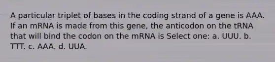 A particular triplet of bases in the coding strand of a gene is AAA. If an mRNA is made from this gene, the anticodon on the tRNA that will bind the codon on the mRNA is Select one: a. UUU. b. TTT. c. AAA. d. UUA.