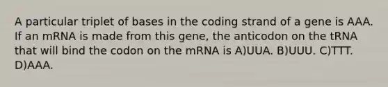 A particular triplet of bases in the coding strand of a gene is AAA. If an mRNA is made from this gene, the anticodon on the tRNA that will bind the codon on the mRNA is A)UUA. B)UUU. C)TTT. D)AAA.