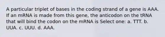 A particular triplet of bases in the coding strand of a gene is AAA. If an mRNA is made from this gene, the anticodon on the tRNA that will bind the codon on the mRNA is Select one: a. TTT. b. UUA. c. UUU. d. AAA.