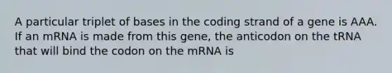 A particular triplet of bases in the coding strand of a gene is AAA. If an mRNA is made from this gene, the anticodon on the tRNA that will bind the codon on the mRNA is