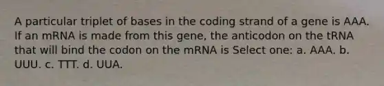 A particular triplet of bases in the coding strand of a gene is AAA. If an mRNA is made from this gene, the anticodon on the tRNA that will bind the codon on the mRNA is Select one: a. AAA. b. UUU. c. TTT. d. UUA.