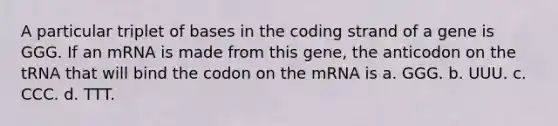 A particular triplet of bases in the coding strand of a gene is GGG. If an mRNA is made from this gene, the anticodon on the tRNA that will bind the codon on the mRNA is a. GGG. b. UUU. c. CCC. d. TTT.