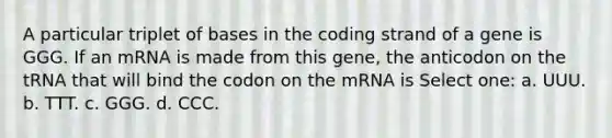 A particular triplet of bases in the coding strand of a gene is GGG. If an mRNA is made from this gene, the anticodon on the tRNA that will bind the codon on the mRNA is Select one: a. UUU. b. TTT. c. GGG. d. CCC.