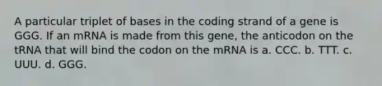 A particular triplet of bases in the coding strand of a gene is GGG. If an mRNA is made from this gene, the anticodon on the tRNA that will bind the codon on the mRNA is a. CCC. b. TTT. c. UUU. d. GGG.