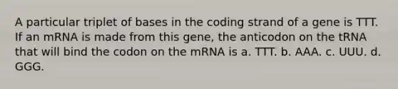 A particular triplet of bases in the coding strand of a gene is TTT. If an mRNA is made from this gene, the anticodon on the tRNA that will bind the codon on the mRNA is a. TTT. b. AAA. c. UUU. d. GGG.