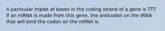 A particular triplet of bases in the coding strand of a gene is TTT. If an mRNA is made from this gene, the anticodon on the tRNA that will bind the codon on the mRNA is