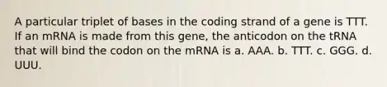 A particular triplet of bases in the coding strand of a gene is TTT. If an mRNA is made from this gene, the anticodon on the tRNA that will bind the codon on the mRNA is a. AAA. b. TTT. c. GGG. d. UUU.