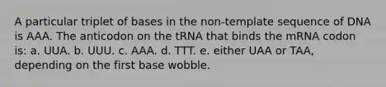 A particular triplet of bases in the non-template sequence of DNA is AAA. The anticodon on the tRNA that binds the mRNA codon is: a. UUA. b. UUU. c. AAA. d. TTT. e. either UAA or TAA, depending on the first base wobble.