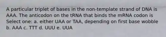 A particular triplet of bases in the non-template strand of DNA is AAA. The anticodon on the tRNA that binds the mRNA codon is Select one: a. either UAA or TAA, depending on first base wobble b. AAA c. TTT d. UUU e. UUA