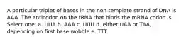 A particular triplet of bases in the non-template strand of DNA is AAA. The anticodon on the tRNA that binds the mRNA codon is Select one: a. UUA b. AAA c. UUU d. either UAA or TAA, depending on first base wobble e. TTT