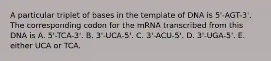 A particular triplet of bases in the template of DNA is 5'-AGT-3'. The corresponding codon for the mRNA transcribed from this DNA is A. 5'-TCA-3'. B. 3'-UCA-5'. C. 3'-ACU-5'. D. 3'-UGA-5'. E. either UCA or TCA.