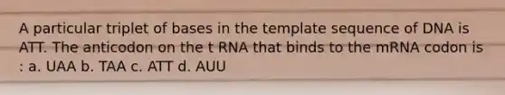 A particular triplet of bases in the template sequence of DNA is ATT. The anticodon on the t RNA that binds to the mRNA codon is : a. UAA b. TAA c. ATT d. AUU