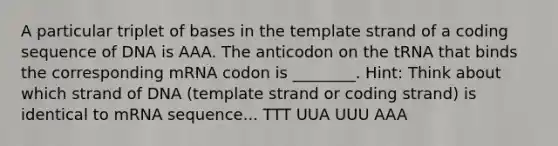 A particular triplet of bases in the template strand of a coding sequence of DNA is AAA. The anticodon on the tRNA that binds the corresponding mRNA codon is ________. Hint: Think about which strand of DNA (template strand or coding strand) is identical to mRNA sequence... TTT UUA UUU AAA