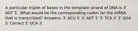 A particular triplet of bases in the template strand of DNA is 3′ AGT 5′. What would be the corresponding codon for the mRNA that is transcribed? Answers: 3′ ACU 5′ 3' AGT 5' 5′ TCA 3′ 3′ UGA 5′ Correct 5′ UCA 3′