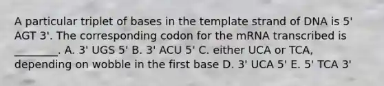 A particular triplet of bases in the template strand of DNA is 5' AGT 3'. The corresponding codon for the mRNA transcribed is ________. A. 3' UGS 5' B. 3' ACU 5' C. either UCA or TCA, depending on wobble in the first base D. 3' UCA 5' E. 5' TCA 3'