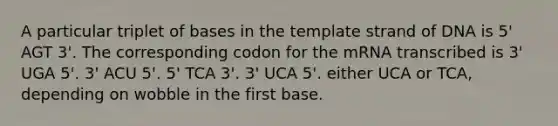 A particular triplet of bases in the template strand of DNA is 5' AGT 3'. The corresponding codon for the mRNA transcribed is 3' UGA 5'. 3' ACU 5'. 5' TCA 3'. 3' UCA 5'. either UCA or TCA, depending on wobble in the first base.