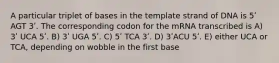 A particular triplet of bases in the template strand of DNA is 5ʹ AGT 3ʹ. The corresponding codon for the mRNA transcribed is A) 3ʹ UCA 5ʹ. B) 3ʹ UGA 5ʹ. C) 5ʹ TCA 3ʹ. D) 3ʹACU 5ʹ. E) either UCA or TCA, depending on wobble in the first base