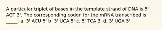 A particular triplet of bases in the template strand of DNA is 5' AGT 3'. The corresponding codon for the mRNA transcribed is _____. a. 3' ACU 5' b. 3' UCA 5' c. 5' TCA 3' d. 3' UGA 5'