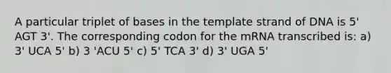 A particular triplet of bases in the template strand of DNA is 5' AGT 3'. The corresponding codon for the mRNA transcribed is: a) 3' UCA 5' b) 3 'ACU 5' c) 5' TCA 3' d) 3' UGA 5'