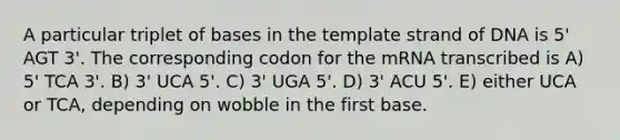 A particular triplet of bases in the template strand of DNA is 5' AGT 3'. The corresponding codon for the mRNA transcribed is A) 5' TCA 3'. B) 3' UCA 5'. C) 3' UGA 5'. D) 3' ACU 5'. E) either UCA or TCA, depending on wobble in the first base.