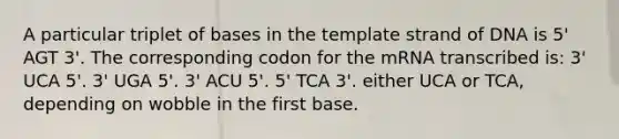 A particular triplet of bases in the template strand of DNA is 5' AGT 3'. The corresponding codon for the mRNA transcribed is: 3' UCA 5'. 3' UGA 5'. 3' ACU 5'. 5' TCA 3'. either UCA or TCA, depending on wobble in the first base.