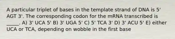 A particular triplet of bases in the template strand of DNA is 5' AGT 3'. The corresponding codon for the mRNA transcribed is _____. A) 3' UCA 5' B) 3' UGA 5' C) 5' TCA 3' D) 3' ACU 5' E) either UCA or TCA, depending on wobble in the first base