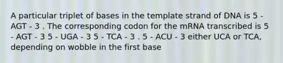 A particular triplet of bases in the template strand of DNA is 5 - AGT - 3 . The corresponding codon for the mRNA transcribed is 5 - AGT - 3 5 - UGA - 3 5 - TCA - 3 . 5 - ACU - 3 either UCA or TCA, depending on wobble in the first base