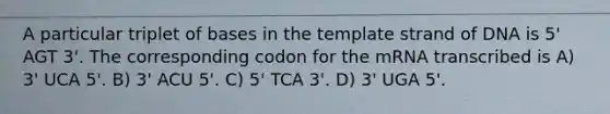 A particular triplet of bases in the template strand of DNA is 5' AGT 3'. The corresponding codon for the mRNA transcribed is A) 3' UCA 5'. B) 3' ACU 5'. C) 5' TCA 3'. D) 3' UGA 5'.