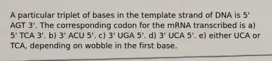 A particular triplet of bases in the template strand of DNA is 5' AGT 3'. The corresponding codon for the mRNA transcribed is a) 5' TCA 3'. b) 3' ACU 5'. c) 3' UGA 5'. d) 3' UCA 5'. e) either UCA or TCA, depending on wobble in the first base.