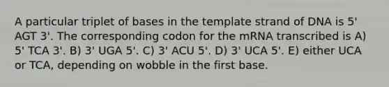 A particular triplet of bases in the template strand of DNA is 5' AGT 3'. The corresponding codon for the mRNA transcribed is A) 5' TCA 3'. B) 3' UGA 5'. C) 3' ACU 5'. D) 3' UCA 5'. E) either UCA or TCA, depending on wobble in the first base.