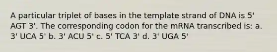 A particular triplet of bases in the template strand of DNA is 5' AGT 3'. The corresponding codon for the mRNA transcribed is: a. 3' UCA 5' b. 3' ACU 5' c. 5' TCA 3' d. 3' UGA 5'