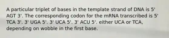 A particular triplet of bases in the template strand of DNA is 5' AGT 3'. The corresponding codon for the mRNA transcribed is 5' TCA 3'. 3' UGA 5'. 3' UCA 5'. 3' ACU 5'. either UCA or TCA, depending on wobble in the first base.